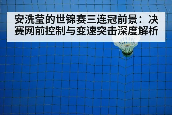 安洗莹的世锦赛三连冠前景：决赛网前控制与变速突击深度解析