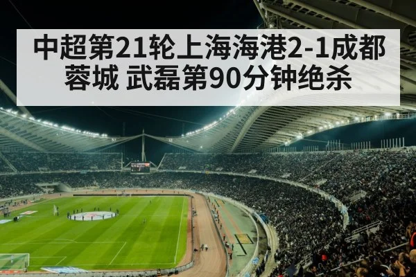 中超第21轮上海海港2-1成都蓉城 武磊第90分钟绝杀
